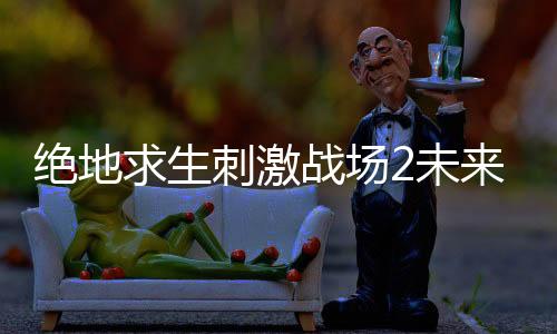 绝地求生刺激战场2未来之役游戏